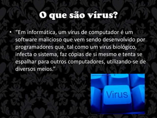 O que são vírus?
• “Em informática, um vírus de computador é um
software malicioso que vem sendo desenvolvido por
programadores que, tal como um vírus biológico,
infecta o sistema, faz cópias de si mesmo e tenta se
espalhar para outros computadores, utilizando-se de
diversos meios.”

 