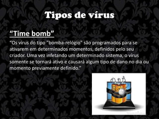 Tipos de vírus
“Time bomb”
“Os vírus do tipo "bomba-relógio" são programados para se
ativarem em determinados momentos, definidos pelo seu
criador. Uma vez infetando um determinado sistema, o vírus
somente se tornará ativo e causará algum tipo de dano no dia ou
momento previamente definido.”

 