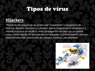 Tipos de vírus
Hijackers
“Hijackers são programas ou scripts que "sequestram" navegadores de
Internet. Quando isso ocorre, o hijacker altera a página inicial do browser e
impede o usuário de mudá-la, exibe propagandas em pop-ups ou janelas
novas, instala barras de ferramentas no navegador e podem impedir acesso a
determinados sites (como sites de software antivírus, por exemplo).”

 