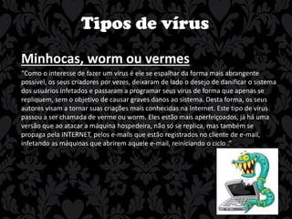 Tipos de vírus
Minhocas, worm ou vermes
“Como o interesse de fazer um vírus é ele se espalhar da forma mais abrangente
possível, os seus criadores por vezes, deixaram de lado o desejo de danificar o sistema
dos usuários infetados e passaram a programar seus vírus de forma que apenas se
repliquem, sem o objetivo de causar graves danos ao sistema. Desta forma, os seus
autores visam a tornar suas criações mais conhecidas na Internet. Este tipo de vírus
passou a ser chamada de verme ou worm. Eles estão mais aperfeiçoados, já há uma
versão que ao atacar a máquina hospedeira, não só se replica, mas também se
propaga pela INTERNET, pelos e-mails que estão registrados no cliente de e-mail,
infetando as máquinas que abrirem aquele e-mail, reiniciando o ciclo .”

 