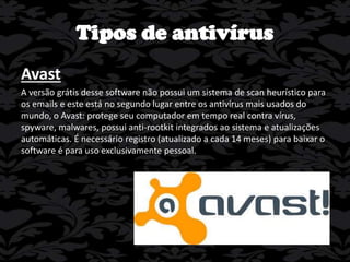 Tipos de antivírus
Avast
A versão grátis desse software não possui um sistema de scan heurístico para
os emails e este está no segundo lugar entre os antivírus mais usados do
mundo, o Avast: protege seu computador em tempo real contra vírus,
spyware, malwares, possui anti-rootkit integrados ao sistema e atualizações
automáticas. É necessário registro (atualizado a cada 14 meses) para baixar o
software é para uso exclusivamente pessoal.

 