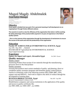Maged Magdy Abdelmalek
Food Safety Manager
22 elnasr st elasafra
Alexandria
maged_m34@yahoo.com
Ph: 00201222960252
Objective
Career goals is divided into two parts First a personal meaning of self-development on an
ongoing basis Through friction different cultures
The second is to work to raise the efficiency of the organization that where I will be working
By taking advantage of the practical skills acquired in 12 years of experience in the field of
quality systems
. This is in the interest of the organization through the development of mechanisms to ensure
the success of the work and raise the productivity of the organization
Education
Faculty OF AGRICULTER & ENVIRONMENTAL SCIENCE, Egypt
Sep 1998 - May 2003 , General
BACHELOR OF Agricultural & ENVIRONMENTAL SCIENCE
Suez Canal University
Experience
Egintex for import and export, Alexandria Egypt Oct 2009 - Present
Quality manager
Quality control
monitoring Product from receipt of raw materials through the manufacturing
processes down to the final product
Quality assurance
ensuring that products meet certain standards of quality. and planning, direct or
coordinate quality assurance programs and formulate quality control policies
And be in conformity with to the following systems (ISO 22000, BRC, FDA,
organic nop and OHSAS ) And work to improve the skills of workers through the
development of training plans
BUSINESS BRIDGE CENTER , Egypt Mar 2007 - Sep 2009
QUALITY MANGEMENT CONSULTANT
Rehabilitation companies and various institutions to the application of the quality
and access to quality certificates like
(iso 9001:2008, iso 18001:2007 , iso 22000)
 