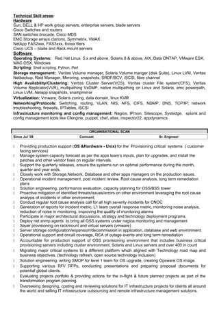 Technical Skill areas:
Hardware
Sun, DELL & HP work group servers, enterprise servers, blade servers
Cisco Switches and routers
SAN switches brocade, Cisco MDS
EMC Storage arrays clarions, Symmetrix, VMAX
NetApp FAS2xxx, FAS3xxx, 6xxxx filers
Cisco UCS – blade and Rack mount servers
Software
Operating Systems: Red Hat Linux 5.x and above, Solaris 8 & above, AIX, Data ONTAP, VMware ESX,
MAC OSX, Windows
Scripting: Shell scripting, Python, Perl
Storage management: Veritas Volume manager, Solaris Volume manger (disk Suite), Linux LVM, Veritas
Netbackup, Raid Manager, Mirroring, snapshots, SRDF/BCV, iSCSI, fibre channel
High Availability/Clustering: Veritas Cluster Server(VCS), Veritas cluster File system(CFS), Veritas
Volume Replicator(VVR), multipathing VxDMP, native multipathing on Linux and Solaris, emc powerpath,
Linux LVM, Netapp snapshots, snampmirror
Virtualization: Vmware, Solaris zoning, data domain, linux KVM
Networking/Protocols: Switching, routing, VLAN, NIS, NFS, CIFS, NDMP, DNS, TCP/IP, network
troubleshooting, firewalls, IPTables, iSCSI
Infrastructure monitoring and config management: Nagios, IPmon, Sitescope, Systedge, splunk and
config management tools like Cfengine, puppet, chef, atlas, inspector22, appdynamics
ORGANISATIONAL SCAN
Since Jul ’08 Comcast Sr. Engineer
 Providing production support (OS &Hardware - Unix) for the Provisioning critical systems ( customer
facing services)
 Manage system capacity forecast as per the apps team’s inputs, plan for upgrades, and install the
patches and other vendor fixes on regular intervals.
 Support the quarterly releases, ensure the systems run on optimal performance during the month,
quarter and year ends.
 Closely work with Storage,Network, Database and other apps managers on the production issues.
 Operational incident management, post incident review, Root cause analysis, long term remediation
plans
 Solution engineering, performance evaluation, capacity planning for OSS/BSS tower
 Proactive mitigation of identified threats/issues/errors on other environment leveraging the root cause
analysis of incidents in other environment.
 Conduct regular root cause analysis call for all high severity incidents for CNOC
 Generation of reports for incident metric, L1 team overall response metric, monitoring noise analysis,
reduction of noise in monitoring, improving the quality of monitoring alarms
 Participate in major architectural discussions, strategy and technology deployment programs.
 Deploy net snmp agents to bring all OSS systems under nagios monitoring and management
 Sever provisioning on rackmount and virtual servers (vmware)
 Server storage configuration/expansion/decommission in application, database and web environment.
 Operational support and oncall coverage, RCA of outage events and long term remediation
 Accountable for production support of OSS provisioning environment that includes business critical
provisioning servers including cluster environment, Solaris and Linux servers and over 400 in count
 Migrating major critical systems to a different platform which aligned with Technology road map and
business objectives. (technology refresh, open source technology inclusion)
 Solution engineering, writing SMOP for level 1 team for OS upgrade, creating Opsware OS image.
 Supporting various RFI/ RFPs, conducting presentations and preparing proposal documents for
potential global clients.
 Evaluating projects portfolio & providing actions for the in-flight & future planned projects as part of the
transformation program planning.
 Overseeing designing, costing and reviewing solutions for IT infrastructure projects for clients all around
the world and selling IT infrastructure outsourcing and remote infrastructure management solutions.
 