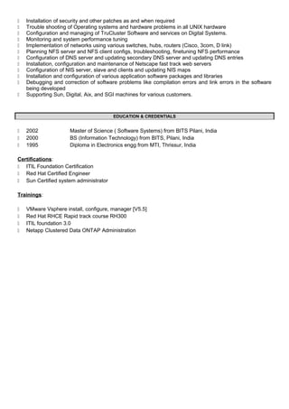  Installation of security and other patches as and when required
 Trouble shooting of Operating systems and hardware problems in all UNIX hardware
 Configuration and managing of TruCluster Software and services on Digital Systems.
 Monitoring and system performance tuning
 Implementation of networks using various switches, hubs, routers (Cisco, 3com, D link)
 Planning NFS server and NFS client configs, troubleshooting, finetuning NFS performance
 Configuration of DNS server and updating secondary DNS server and updating DNS entries
 Installation, configuration and maintenance of Netscape fast track web servers
 Configuration of NIS server, slave and clients and updating NIS maps
 Installation and configuration of various application software packages and libraries
 Debugging and correction of software problems like compilation errors and link errors in the software
being developed
 Supporting Sun, Digital, Aix, and SGI machines for various customers.
EDUCATION & CREDENTIALS
 2002 Master of Science ( Software Systems) from BITS Pilani, India
 2000 BS (Information Technology) from BITS, Pilani, India
 1995 Diploma in Electronics engg from MTI, Thrissur, India
Certifications:
 ITIL Foundation Certification
 Red Hat Certified Engineer
 Sun Certified system administrator
Trainings:
 VMware Vsphere install, configure, manager [V5.5]
 Red Hat RHCE Rapid track course RH300
 ITIL foundation 3.0
 Netapp Clustered Data ONTAP Administration
 