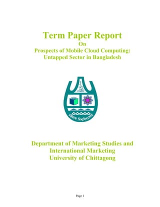 Page 1
Term Paper Report
On
Prospects of Mobile Cloud Computing:
Untapped Sector in Bangladesh
Department of Marketing Studies and
International Marketing
University of Chittagong
 