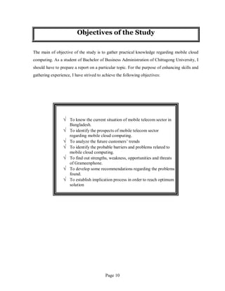 Page 10
Objectives of the Study
The main of objective of the study is to gather practical knowledge regarding mobile cloud
computing. As a student of Bachelor of Business Administration of Chittagong University, I
should have to prepare a report on a particular topic. For the purpose of enhancing skills and
gathering experience, I have strived to achieve the following objectives:
√ To know the current situation of mobile telecom sector in
Bangladesh.
√ To identify the prospects of mobile telecom sector
regarding mobile cloud computing.
√ To analyze the future customers’ trends
√ To identify the probable barriers and problems related to
mobile cloud computing.
√ To find out strengths, weakness, opportunities and threats
of Grameenphone.
√ To develop some recommendations regarding the problems
found.
√ To establish implication process in order to reach optimum
solution
 