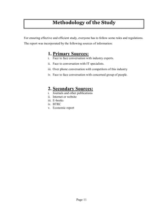 Page 11
Methodology of the Study
For ensuring effective and efficient study, everyone has to follow some rules and regulations.
The report was incorporated by the following sources of information:
1. Primary Sources:
i. Face to face conversation with industry experts.
ii. Face to conversation with IT specialists.
iii. Over phone conversation with competitors of this industry
iv. Face to face conversation with concerned group of people.
2. Secondary Sources:
i. Journals and other publications
ii. Internet or website
iii. E-books
iv. BTRC
v. Economic report
 