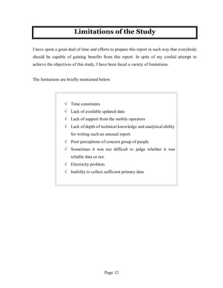 Page 12
Limitations of the Study
I have spent a great deal of time and efforts to prepare this report in such way that everybody
should be capable of gaining benefits from this report. In spite of my cordial attempt to
achieve the objectives of this study, I have been faced a variety of limitations.
The limitations are briefly mentioned below:
√ Time constraints
√ Lack of available updated data
√ Lack of support from the mobile operators
√ Lack of depth of technical knowledge and analytical ability
for writing such an unusual report.
√ Poor perceptions of concern group of people
√ Sometimes it was too difficult to judge whether it was
reliable data or not.
√ Electricity problem
√ Inability to collect sufficient primary data
 