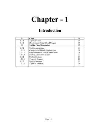 Page 13
Chapter - 1
Introduction
1.1 Cloud 14
1.1.1
1.1.2
Types of Cloud
Development Type (Cloud Usage)
14
15
1.2 Mobile Cloud Computing 17
1.2.1
1.2.1.1
1.2.1.2
1.2.1.3
1.2.2
1.2.2.1
1.2.3
1.2.3.1
Mobile Application
Categories of Mobile Applications
Requirements of Mobile Application
Mobile Application Market
Mobile Contents
Types of Contents
Mobile Services
Types of Services
19
21
21
22
24
24
25
26
 