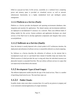 Page 15
billed on a pay-per-use basis. In this service, essentially on a technical level, computing
power and memory space is provided on virtualized servers, as well as network
infrastructure functionality on a highly standardized level and intelligent system
management.
1.1.1.2 Platform as a Service (PaaS):
Platform as a Service provides development and operating environments (databases, data
integration and security) for applications. The shared runtime and development platforms
are deployed on non-dedicated IT resources via a network. There exist different kinds of
billing models for this service. System architects and application developers use cloud
services of the PaaS level to develop application components and integrate them across
several platforms.
1.1.1.3 Software as a Service (SaaS):
Since the internet is usually depicted with a cloud symbol in ICT architecture sketches, the
deployment and utilization of software services is meanwhile referred to as cloud computing.
So, Software as a Service describes the utilization of software via the internet that is
recompensed on per user or a per-launch basis instead of monthly lump sum license fees.
Which resources of which provider the user is using and where the individual resources are
physically located, is concealed from him. The user utilizes software services in a space that
can imprecisely be described as the internet.
1.1.2 Development Types (Cloud Usage):
The different deployment models describe the type of the cloud services. There is a number
of specifying cloud terms by now. The most basic types are:
1.1.2.1 Public Clouds:
In public clouds, many users share a common base. It is used by any person or company and
is not restricted to internal applications of a single institution.
 