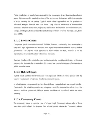 Page 16
Public clouds have originally been designed for the consumers: A very large number of users
access the (customarily) standard versions of the services via the internet, with the economies
of scale resulting in low prices. Typical public cloud approaches are the products of
Microsoft, Google, Amazon and Sales force. They offer an abundance of infrastructure
resources, different (sometimes proprietary) application development environments (Azure,
Google App Engine, Force.com) and even full-range software solutions (Google Apps, Sales
force CRM).
1.1.2.2 Private Clouds:
Companies, public administrations and facilities, however, customarily have to comply to
very strict legal regulations and therefore have higher requirements towards security and IT
governance. The private cloud approach is more suitable to them, because it can be
implemented in-house or together with service providers.
A private cloud provides a basis for many applications to the provider and the user in the same
company, for instance also to shared service centers and computing centers of companies or
public administrations.
1.1.2.3 Hybrid Clouds:
Hybrid clouds combine the tremendous cost digression effects of public clouds with the
security requirements of a private cloud or a community cloud.
In hybrid clouds, resources and services from different types of clouds are merged together.
Customarily, the hybrid approaches are company – specific combinations of services. For
instance, mailbox systems of different service providers can be offered within the same
company.
1.1.2.4 Community Clouds:
The community cloud is a special type of private cloud. Community clouds refer to fewer
users than public clouds but to more than original private clouds do. Community clouds
 