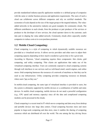 Page 17
provide standardized industry-specific application modules to a defined group of companies
with the same or similar business process and application requirements. The users of such a
cloud can collaborate across different companies and rely on certified standards. The
economies of scale depend on the size of the target group or the targeted industry. The value-
added networks in the automotive industry are good examples for community clouds. The
different contributors in such clouds, from the producer or part producer of the services or
products to the developer of new services, the cloud operator down to the customer, each
take part in shaping the value added network. Community clouds allow especially smaller
companies to reduce costs or to even purchase premium
1.2 Mobile Cloud Computing:
Cloud computing is a style of computing in which dynamically scalable resources are
provided as a virtualized service. It allows service providers and other users to adjust their
computing capacity depending on how much is needed at a given time or for a given task.
According to Myerson, “cloud computing requires three components: thin clients, grid
computing, and utility computing. Thin clients are applications that make use of the
virtualized computing interface. Users are commonly exposed to cloud computing systems
through web interfaces to use services such as web-based email, search engines, and online
stores. Grid computing harnesses the resources of a network of machines so that they can be
used as one infrastructure. Utility computing provides computing resources on demand,
where users “pay as they use.”
In mobile-cloud computing, the same type of virtualized interface is provided to users, but
the system is ultimately supported by mobile devices or a combination of mobile and static
devices. In mobile cloud computing, mobile devices do not need a powerful configuration
(e.g., CPU speed and memory capacity) since all the data and complicated computing
modules can be processed in the clouds.
Cloud computing is a recent trend in IT which moves computing and data away from desktop
and portable devices into large data centers. Cloud computing becomes more and more
popular in large-scale computing and data store, since it enables the sharing of computing
resources which are distributed all over the world. The one among the key driving forces
 