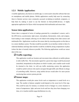 Page 19
1.2.1 Mobile Application:
A mobile application, also known as mobile app, is a term used to describe software that runs
on smartphones and mobile phones. Mobile applications usually help users by connecting
them to Internet services more commonly accessed on desktop or notebook computers, or
help them by making it easier to use the Internet on their portable devices. A highly
appropriate application for Hyrax which incorporates both multimedia and sensor data.
Sensor data applications:
Sensor data is composed of series of readings generated by a smartphone’s sensors, such s
the GPS device, accelerometer, light sensor, microphone, thermometer, clock, and compass.
Each reading is time stamped, allowing it to be linked with readings from other sensors and
multimedia files. Applications would use this sensor data by executing queries on the data as
in a sensor database system. The data would be accessible via an interface similar to that of a
relational database and large data transfers would be avoided by doing computations in-place
(where the data is located) whenever possible. The following applications would use sensor
data in this way:
Traffic reporting:
This application would use location and movement data collected on mobile phones
to infer traffic flow. The movements signal for a given time range would be processed
(smoothed, interpolated) on the phone on which it resides, and a smaller result would
be returned to the client. As with any traffic monitoring system, this application
would be useful to drivers who need to navigate through traffic and officials in charge
of controlling traffic. However, using mobile devices would allow for more precise
monitoring than current systems provide.
Sensor maps:
This application would plot sensor levels such as temperature or sound levels on a
map. The number of phones sampled would depend on the zoom level of the map.
This could be used, for instance, to estimate levels of danger in a crisis situation in
terms of temperatures, light, and noise levels and how they have been changing over
time, or to visualize mobile usage distributions in a city.
 
