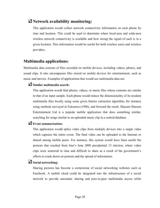 Page 20
Network availability monitoring:
This application would collect network connectivity information on each phone by
time and location. This could be used to determine where local-area and wide-area
wireless network connectivity is available and how strong the signal of each is in a
given location. This information would be useful for both wireless users and wireless
providers.
Multimedia applications:
Multimedia data consists of files recorded on mobile devices, including videos, photos, and
sound clips. It also encompasses files stored on mobile devices for entertainment, such as
music and movies. Examples of applications that would use multimedia data are:
Similar multimedia search:
This application would find photos, videos, or music files whose contents are similar
to that of an input sample. Each phone would reduce the dimensionality of its resident
multimedia files locally using some given feature extraction algorithm, for instance
using methods surveyed in Faloutsos (1996), and forward the result. Shazam Shazam
Entertainment Ltd is a popular mobile application that does something similar,
searching for songs similar to an uploaded music clip in a central database.
Event summarization:
This application would splice video clips from multiple devices into a single video
which captures the entire event. The final video can be uploaded to the Internet or
shared among mobile peers. For instance, this system would have been useful the
protests that resulted from Iran’s June 2009 presidential 15 election, where video
clips were scattered in time and difficult to share as a result of the government’s
efforts to crack down on protests and the spread of information.
Social networking:
Sharing pictures has become a cornerstone of social networking websites such as
Facebook. A mobile cloud could be integrated into the infrastructure of a social
network to provide automatic sharing and peer-to-peer multimedia access while
 