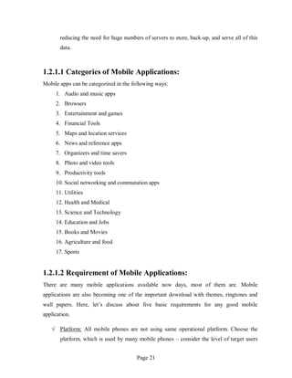 Page 21
reducing the need for huge numbers of servers to store, back-up, and serve all of this
data.
1.2.1.1 Categories of Mobile Applications:
Mobile apps can be categorized in the following ways:
1. Audio and music apps
2. Browsers
3. Entertainment and games
4. Financial Tools
5. Maps and location services
6. News and reference apps
7. Organizers and time savers
8. Photo and video tools
9. Productivity tools
10. Social networking and commutation apps
11. Utilities
12. Health and Medical
13. Science and Technology
14. Education and Jobs
15. Books and Movies
16. Agriculture and food
17. Sports
1.2.1.2 Requirement of Mobile Applications:
There are many mobile applications available now days, most of them are. Mobile
applications are also becoming one of the important download with themes, ringtones and
wall papers. Here, let’s discuss about five basic requirements for any good mobile
application.
√ Platform: All mobile phones are not using same operational platform. Choose the
platform, which is used by many mobile phones – consider the level of target users
 