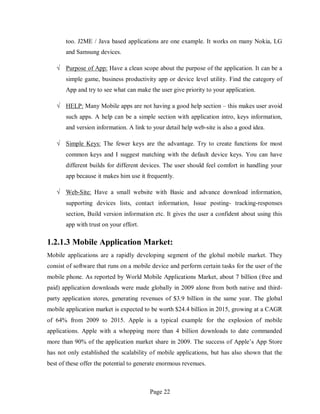 Page 22
too. J2ME / Java based applications are one example. It works on many Nokia, LG
and Samsung devices.
√ Purpose of App: Have a clean scope about the purpose of the application. It can be a
simple game, business productivity app or device level utility. Find the category of
App and try to see what can make the user give priority to your application.
√ HELP: Many Mobile apps are not having a good help section – this makes user avoid
such apps. A help can be a simple section with application intro, keys information,
and version information. A link to your detail help web-site is also a good idea.
√ Simple Keys: The fewer keys are the advantage. Try to create functions for most
common keys and I suggest matching with the default device keys. You can have
different builds for different devices. The user should feel comfort in handling your
app because it makes him use it frequently.
√ Web-Site: Have a small website with Basic and advance download information,
supporting devices lists, contact information, Issue posting- tracking-responses
section, Build version information etc. It gives the user a confident about using this
app with trust on your effort.
1.2.1.3 Mobile Application Market:
Mobile applications are a rapidly developing segment of the global mobile market. They
consist of software that runs on a mobile device and perform certain tasks for the user of the
mobile phone. As reported by World Mobile Applications Market, about 7 billion (free and
paid) application downloads were made globally in 2009 alone from both native and third-
party application stores, generating revenues of $3.9 billion in the same year. The global
mobile application market is expected to be worth $24.4 billion in 2015, growing at a CAGR
of 64% from 2009 to 2015. Apple is a typical example for the explosion of mobile
applications. Apple with a whopping more than 4 billion downloads to date commanded
more than 90% of the application market share in 2009. The success of Apple’s App Store
has not only established the scalability of mobile applications, but has also shown that the
best of these offer the potential to generate enormous revenues.
 