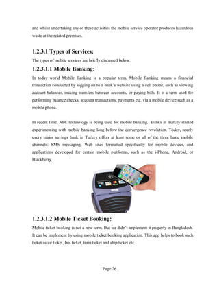 Page 26
and whilst undertaking any of these activities the mobile service operator produces hazardous
waste at the related premises.
1.2.3.1 Types of Services:
The types of mobile services are briefly discussed below:
1.2.3.1.1 Mobile Banking:
In today world Mobile Banking is a popular term. Mobile Banking means a financial
transaction conducted by logging on to a bank’s website using a cell phone, such as viewing
account balances, making transfers between accounts, or paying bills. It is a term used for
performing balance checks, account transactions, payments etc. via a mobile device such as a
mobile phone.
In recent time, NFC technology is being used for mobile banking. Banks in Turkey started
experimenting with mobile banking long before the convergence revolution. Today, nearly
every major savings bank in Turkey offers at least some or all of the three basic mobile
channels: SMS messaging, Web sites formatted specifically for mobile devices, and
applications developed for certain mobile platforms, such as the i-Phone, Android, or
Blackberry.
1.2.3.1.2 Mobile Ticket Booking:
Mobile ticket booking is not a new term. But we didn’t implement it properly in Bangladesh.
It can be implement by using mobile ticket booking application. This app helps to book such
ticket as air ticket, bus ticket, train ticket and ship ticket etc.
 