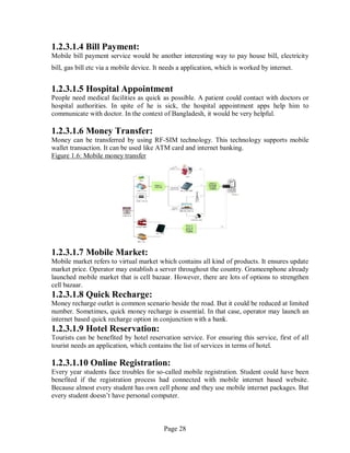 Page 28
1.2.3.1.4 Bill Payment:
Mobile bill payment service would be another interesting way to pay house bill, electricity
bill, gas bill etc via a mobile device. It needs a application, which is worked by internet.
1.2.3.1.5 Hospital Appointment
People need medical facilities as quick as possible. A patient could contact with doctors or
hospital authorities. In spite of he is sick, the hospital appointment apps help him to
communicate with doctor. In the context of Bangladesh, it would be very helpful.
1.2.3.1.6 Money Transfer:
Money can be transferred by using RF-SIM technology. This technology supports mobile
wallet transaction. It can be used like ATM card and internet banking.
Figure 1.6: Mobile money transfer
1.2.3.1.7 Mobile Market:
Mobile market refers to virtual market which contains all kind of products. It ensures update
market price. Operator may establish a server throughout the country. Grameenphone already
launched mobile market that is cell bazaar. However, there are lots of options to strengthen
cell bazaar.
1.2.3.1.8 Quick Recharge:
Money recharge outlet is common scenario beside the road. But it could be reduced at limited
number. Sometimes, quick money recharge is essential. In that case, operator may launch an
internet based quick recharge option in conjunction with a bank.
1.2.3.1.9 Hotel Reservation:
Tourists can be benefited by hotel reservation service. For ensuring this service, first of all
tourist needs an application, which contains the list of services in terms of hotel.
1.2.3.1.10 Online Registration:
Every year students face troubles for so-called mobile registration. Student could have been
benefited if the registration process had connected with mobile internet based website.
Because almost every student has own cell phone and they use mobile internet packages. But
every student doesn’t have personal computer.
 