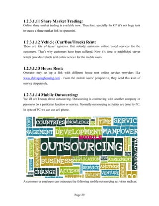Page 29
1.2.3.1.11 Share Market Trading:
Online share market trading is available now. Therefore, specially for GP it’s not huge task
to create a share market link in operamini.
1.2.3.1.12 Vehicle (Car/Bus/Truck) Rent:
There are lots of travel agencies. But nobody maintains online based services for the
customers. That’s why customers have been suffered. Now it’s time to established server
which provides vehicle rent online service for the mobile users.
1.2.3.1.13 House Rent:
Operator may set up a link with different house rent online service providers like
www.chittagonghousing.com . From the mobile users’ perspective, they need this kind of
service desperately.
1.2.3.1.14 Mobile Outsourcing:
We all are known about outsourcing. Outsourcing is contracting with another company or
person to do a particular function or service. Normally outsourcing activities are done by PC.
In spite of PC we can use cell phone.
A customer or employer can outsource the following mobile outsourcing activities such as:
 