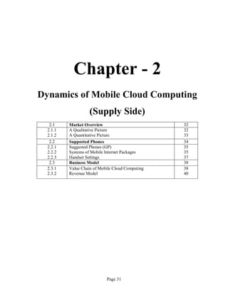 Page 31
Chapter - 2
Dynamics of Mobile Cloud Computing
(Supply Side)
2.1 Market Overview 32
2.1.1
2.1.2
A Qualitative Picture
A Quantitative Picture
32
33
2.2 Supported Phones 34
2.2.1
2.2.2
2.2.3
Suggested Phones (GP)
Systems of Mobile Internet Packages
Handset Settings
35
35
37
2.3 Business Model 38
2.3.1
2.3.2
Value Chain of Mobile Cloud Computing
Revenue Model
38
40
 