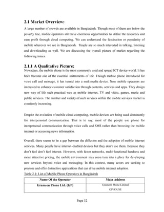 Page 32
2.1 Market Overview:
A large number of crowds are available in Bangladesh. Though most of them are below the
poverty line, mobile operators still have enormous opportunities to utilize the resources and
earn profit through cloud computing. We can understand the fascination or popularity of
mobile wherever we see in Bangladesh. People are so much interested in talking, listening
and downloading as well. We are discussing the overall picture of market regarding the
following issues.
2.1.1 A Qualitative Picture:
Nowadays, the mobile phone is the most commonly used and spread ICT device world. It has
been become one of the essential instruments of life. Though mobile phone introduced for
voice call and message, it has turned into a multimedia device. Now mobile operators are
interested to enhance customer satisfaction through contents, services and apps. They design
new way of life such practical way as mobile internet, TV and video, games, music and
public services. The number and variety of such services within the mobile services market is
constantly increasing.
Despite the evolution of mobile cloud computing, mobile devices are being used dominantly
for interpersonal communication. That is to say, most of the people use phone for
interpersonal communication through voice calls and SMS rather than browsing the mobile
internet or accessing news information.
Overall, there seems to be a gap between the diffusion and the adoption of mobile internet
services. Many people have internet-enabled devices but they don’t use them. Because they
don’t feel don’t feel interest. However, with faster networks, multi-functional handsets and
more attractive pricing, the mobile environment may soon turn into a place for developing
new services beyond voice and messaging. In this context, many actors are seeking to
propose and offer distinctive applications that can drive mobile internet adoption.
Table 2.1: List of Mobile Phone Operators in Bangladesh
Name Of the Operator Main Address
Grameen Phone Ltd. (GP) Grameen Phone Limited
GPHOUSE
 