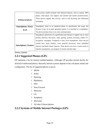 Page 35
Enhanced phone
Voice-centric mobile terminal with enhanced features, such as camera, MP3
player, video player, Java support, and calendar and contact synchronization.
These devices support data services, such as web browsing and multimedia
messaging.
Smartphone: Entry-
level
Smartphone closer to an enhanced phone in specification and usage, but
because it runs on an open operating system, it is classified as a smartphone.
The device primary focus is on voice communication.
Smartphone: Feature
Smartphone optimized in its specification and features to support one or more
primary functions like music, video, gaming, pictures, browsing, mobile TV,
navigation, messaging. Compared to entry level smartphones, these devices
usually have larger displays, more powerful processors, more embedded
memory and better battery capacity. These devices can have a touch screen to
help the manipulation, consumption of content and data input.
Source: Gartner
2.2.1 Suggested Phones (GP):
GP maintains a list for internet enabled handsets. Although, GP provides internet facility for
all kind of authorized phones. Basically internet systems depend on the cell phone model and
configuration. The list of suggested phones is given:
√ Iphone
√ Nokia
√ Samsung
√ Blackberry
√ HTC
√ Sony Ericsson
√ Motorola
√ LG
√ Symphony
√ Micromax
√ All other Chinese phones
2.2.2 Systems of Mobile Internet Packages (GP):
 