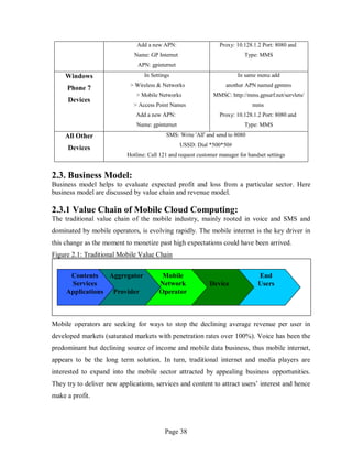Page 38
Add a new APN:
Name: GP Internet
APN: gpinternet
Proxy: 10.128.1.2 Port: 8080 and
Type: MMS
Windows
Phone 7
Devices
In Settings
> Wireless & Networks
> Mobile Networks
> Access Point Names
Add a new APN:
Name: gpinternet
In same menu add
another APN named gpmms
MMSC: http://mms.gpsurf.net/servlets/
mms
Proxy: 10.128.1.2 Port: 8080 and
Type: MMS
All Other
Devices
SMS: Write 'All' and send to 8080
USSD: Dial *500*50#
Hotline: Call 121 and request customer manager for handset settings
2.3. Business Model:
Business model helps to evaluate expected profit and loss from a particular sector. Here
business model are discussed by value chain and revenue model.
2.3.1 Value Chain of Mobile Cloud Computing:
The traditional value chain of the mobile industry, mainly rooted in voice and SMS and
dominated by mobile operators, is evolving rapidly. The mobile internet is the key driver in
this change as the moment to monetize past high expectations could have been arrived.
Figure 2.1: Traditional Mobile Value Chain
Mobile operators are seeking for ways to stop the declining average revenue per user in
developed markets (saturated markets with penetration rates over 100%). Voice has been the
predominant but declining source of income and mobile data business, thus mobile internet,
appears to be the long term solution. In turn, traditional internet and media players are
interested to expand into the mobile sector attracted by appealing business opportunities.
They try to deliver new applications, services and content to attract users’ interest and hence
make a profit.
Contents
Services
Applications
Aggregator
Provider
Mobile
Network
Operator
Device
End
Users
 