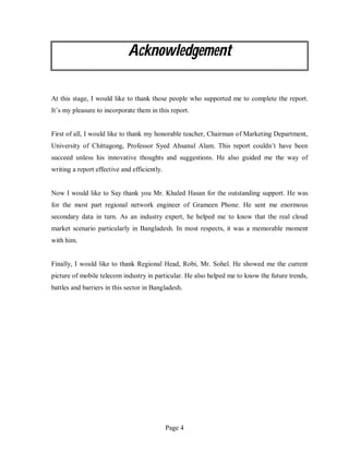 Page 4
Acknowledgement
At this stage, I would like to thank those people who supported me to complete the report.
It’s my pleasure to incorporate them in this report.
First of all, I would like to thank my honorable teacher, Chairman of Marketing Department,
University of Chittagong, Professor Syed Ahsanul Alam. This report couldn’t have been
succeed unless his innovative thoughts and suggestions. He also guided me the way of
writing a report effective and efficiently.
Now I would like to Say thank you Mr. Khaled Hasan for the outstanding support. He was
for the most part regional network engineer of Grameen Phone. He sent me enormous
secondary data in turn. As an industry expert, he helped me to know that the real cloud
market scenario particularly in Bangladesh. In most respects, it was a memorable moment
with him.
Finally, I would like to thank Regional Head, Robi, Mr. Sohel. He showed me the current
picture of mobile telecom industry in particular. He also helped me to know the future trends,
battles and barriers in this sector in Bangladesh.
 