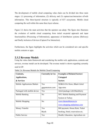 Page 40
The development of mobile cloud computing value chain can be divided into three main
stages: (1) processing of information, (2) delivery and (3) capture/use/interaction of/with
information. This three-layered structure is typically of ICT ecosystems. Mobile cloud
computing fits well within this same three layer scheme.
Figure 2.2 shows the main activities that the operator can adopt. The figure also illustrates
the evolution of mobile cloud computing from initial on-portal approach and input
functionalities (Processing of Information), appearance of distribution systems (Delivery)
and finally inclusion of devices (Capture/Use Interaction).
Furthermore, the figure highlights the activities which can be considered new and specific
mobile contents or apps.
2.3.2 Revenue Model:
Using the value chain framework and considering the mobile web, applications, contents and
services, revenue model can be developed. The revenue model is shown regarding currently
used in GP.
Table 2.6: Revenue Models for Mobile Cloud Computing
Contents,
Applications,
& Services
Currently in Use Examples of Related Sectors/
Untapped
Sectors
Mobile Applications Market Yes
gpgamestore.com
NOKIA Ovi Store, Bharti Airtel
App store
Packaged with mobile device Yes Airtel package with Blackberry
Mobile Banking No NFC Mobile Banking and Payment
System in Turkey
Mobile Shopping No www.themoiblestore.in
www.shopping.indiatimes.com
Money Transfer Yes
bkash
Bill payment, House Rent, Ticket
booking, Hotel, reservation etc.
Public Service Yes Health, Education, Agriculture etc
 