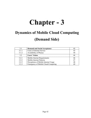 Page 42
Chapter - 3
Dynamics of Mobile Cloud Computing
(Demand Side)
3.1 Demand and Social Acceptance 43
3.1.1
3.1.2
Users of Internet Service
Availability of Phones
43
44
3.2 Users’ Vision 46
3.2.1
3.2.2
3.2.3
3.3.3
Mobile Internet Requirements
Mobile Internet Patterns
Perceptions of Mobile Internet Usage
Emergency of Mobile Cloud Computing
46
47
48
49
 