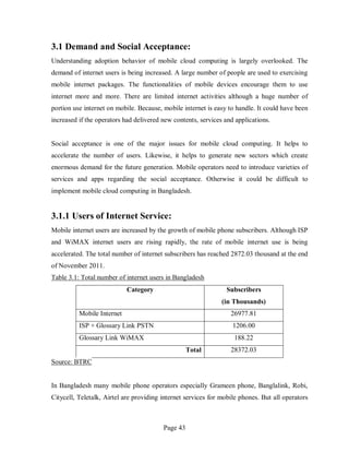 Page 43
3.1 Demand and Social Acceptance:
Understanding adoption behavior of mobile cloud computing is largely overlooked. The
demand of internet users is being increased. A large number of people are used to exercising
mobile internet packages. The functionalities of mobile devices encourage them to use
internet more and more. There are limited internet activities although a huge number of
portion use internet on mobile. Because, mobile internet is easy to handle. It could have been
increased if the operators had delivered new contents, services and applications.
Social acceptance is one of the major issues for mobile cloud computing. It helps to
accelerate the number of users. Likewise, it helps to generate new sectors which create
enormous demand for the future generation. Mobile operators need to introduce varieties of
services and apps regarding the social acceptance. Otherwise it could be difficult to
implement mobile cloud computing in Bangladesh.
3.1.1 Users of Internet Service:
Mobile internet users are increased by the growth of mobile phone subscribers. Although ISP
and WiMAX internet users are rising rapidly, the rate of mobile internet use is being
accelerated. The total number of internet subscribers has reached 2872.03 thousand at the end
of November 2011.
Table 3.1: Total number of internet users in Bangladesh
Category Subscribers
(in Thousands)
Mobile Internet 26977.81
ISP + Glossary Link PSTN 1206.00
Glossary Link WiMAX 188.22
Total 28372.03
Source: BTRC
In Bangladesh many mobile phone operators especially Grameen phone, Banglalink, Robi,
Citycell, Teletalk, Airtel are providing internet services for mobile phones. But all operators
 