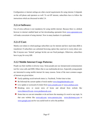 Page 47
Configuration or internet settings are other crucial requirements for using internet. It depends
on the cell phone and operators as well. To set GP internet, subscribers have to follow the
instructions which are discussed in table 2.4.
3.2.1.4 Software:
Use of extra software is not mandatory for using mobile internet. Because there is a default
browser in internet enabled hand set but downloading operamini from www.operamini.com
will make convenient of using internet. Now in many handsets it is preloaded.
3.2.1.5 Cost:
Mainly cost relates to which package subscribers use for internet and how much data (KB) is
transferred. If subscribers use unlimited browsing option they need not to worry about cost.
But if anyone uses ‘limited’ package he/she can use fixed packages. Otherwise, subscribers
have to pay for every KB.
3.2.2 Mobile Internet Usage Patterns:
People use their mobiles in diverse ways. Some people just use interpersonal communication
tool for voice calls and SMS. Others like to use multimedia devices. Especially young people
are interested in using mobile internet for many reasons. Some of the most common usages
of internet are given below:
Easily updating social network status i.e. Facebook, Twitter time to time
Be Informed the current update of stock market www.bangladeshtrades.com
Live update or scorecard of cricket from www.cricinfo.com or www.cricbuzz.com.
Breaking news or recent news of home and abroad from website like
www.bdnews24.com, www.prothom-alo.com.
Some time we can not remember or do not know the meaning of a word or any topic. In
that case website like www.ask.com, www.answers.com, www.dictionary.com or
www.google.com can be very useful tools to solve the problem
 