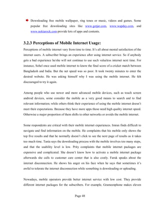 Page 48
Downloading free mobile wallpaper, ring tones or music, videos and games. Some
popular free downloading sites like www.getjar.com, www.wapday.com, and
www.nokiarock.com provide lots of apps and contents.
3.2.3 Perceptions of Mobile Internet Usage:
Perceptions of mobile internet vary from time to time. It’s all about mental satisfaction of the
internet users. A subscriber brings an experience after using internet service. So if anybody
gets a bad experience he/she will not continue to use such valueless internet next time. For
instance, Sohel once used mobile internet to know the final score of a cricket match between
Bangladesh and India. But the net speed was so poor. It took twenty minutes to enter the
desired website. He was asking himself why I was using the mobile internet. He felt
discouraged to try it again.
Among people who use newer and more advanced mobile devices, such as touch screen
android devices, some consider the mobile as a very good means to search and to find
relevant information; while others think their experience of using the mobile internet doesn’t
meet their expectations. Because they have more apps those need high quality internet speed.
Otherwise a major proportion of them shifts to other networks or avoids the mobile internet.
Some respondents are critical with their mobile internet experiences. Imran finds difficult to
navigate and find information on the mobile. He complaints that his mobile only shows the
top five results and that he normally doesn’t click to see the next page of results as it takes
too much time. Tania says the downloading process with the mobile involves too many steps,
and that the usability level is low. Prity complaints that mobile internet packages are
expensive and complicated. She doesn’t know how to activate a mobile internet package
afterwards she calls to customer care center that is also costly. Faruk speaks about the
internet disconnection. He shows his anger on his face when he says that sometimes it’s
awful to tolerate the internet disconnection while something is downloading or uploading.
Nowadays, mobile operators provide better internet service with low cost. They provide
different internet packages for the subscribers. For example, Grameenphone makes eleven
 