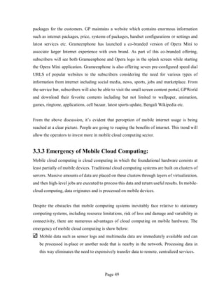 Page 49
packages for the customers. GP maintains a website which contains enormous information
such as internet packages, price, systems of packages, handset configurations or settings and
latest services etc. Grameenphone has launched a co-branded version of Opera Mini to
associate larger Internet experience with own brand. As part of this co-branded offering,
subscribers will see both Grameenphone and Opera logo in the splash screen while starting
the Opera Mini application. Grameenphone is also offering seven pre-configured speed dial
URLS of popular websites to the subscribers considering the need for various types of
information from internet including social media, news, sports, jobs and marketplace. From
the service bar, subscribers will also be able to visit the small screen content portal, GPWorld
and download their favorite contents including but not limited to wallpaper, animation,
games, ringtone, applications, cell bazaar, latest sports update, Bengali Wikipedia etc.
From the above discussion, it’s evident that perception of mobile internet usage is being
reached at a clear picture. People are going to reaping the benefits of internet. This trend will
allow the operators to invest more in mobile cloud computing sector.
3.3.3 Emergency of Mobile Cloud Computing:
Mobile cloud computing is cloud computing in which the foundational hardware consists at
least partially of mobile devices. Traditional cloud computing systems are built on clusters of
servers. Massive amounts of data are placed on these clusters through layers of virtualization,
and then high-level jobs are executed to process this data and return useful results. In mobile-
cloud computing, data originates and is processed on mobile devices.
Despite the obstacles that mobile computing systems inevitably face relative to stationary
computing systems, including resource limitations, risk of loss and damage and variability in
connectivity, there are numerous advantages of cloud computing on mobile hardware. The
emergency of mobile cloud computing is show below:
Mobile data such as sensor logs and multimedia data are immediately available and can
be processed in-place or another node that is nearby in the network. Processing data in
this way eliminates the need to expensively transfer data to remote, centralized services.
 