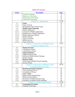 Page 5
Table of Contents
Clause Description Page
Executive Summary
Objectives of the Study
Methodology of the Study
Limitations of the Study
9
10
11
12
Chapter # 1 Introduction 13-30
1.1
1.1.1
1.1.2
1.2
1.2.1
1.2.1.1
1.2.1.2
1.2.1.3
1.2.2
1.2.2.1
1.2.3
1.2.3.1
Cloud
Types of Cloud
Development Type (Cloud Usage)
Mobile Cloud Computing
Mobile Application
Categories of Mobile Applications
Requirements of Mobile Application
Mobile Application Market
Mobile Contents
Types of Contents
Mobile Services
Types of Services
14
14
15
17
19
21
21
22
24
24
25
26
Chapter # 2 Dynamics of Mobile Cloud
Computing (Supply Side)
31-41
2.1
2.1.1
2.1.2
2.2
2.2.1
2.2.2
2.2.3
2.3
2.3.1
2.3.2
Market Overview
A Qualitative Picture
A Quantitative Picture
Supported Phones
Suggested Phones (GP)
Systems of Mobile Internet Packages
Handset Settings
Business Model
Value Chain of Mobile Cloud Computing
Revenue Model
32
32
33
34
35
35
37
38
38
40
Chapter # 3 Dynamics of Mobile Cloud
Computing (Demand Side)
42-50
3.1
3.1.1
3.1.2
3.2
3.2.1
3.2.2
3.2.3
3.3.3
Demand and Social Acceptance
Users of Internet Service
Availability of Phones
Users’ Vision
Mobile Internet Requirements
Mobile Internet Patterns
Perceptions of Mobile Internet Usage
Emergency of Mobile Cloud Computing
43
43
44
46
46
47
48
49
Chapter # 4 Forthcoming Trends 51-60
4.1
4.1.1
Technological Evolution
Enabling Technologies
52
53
 