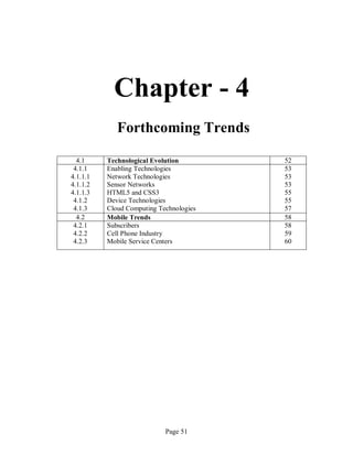 Page 51
Chapter - 4
Forthcoming Trends
4.1 Technological Evolution 52
4.1.1
4.1.1.1
4.1.1.2
4.1.1.3
4.1.2
4.1.3
Enabling Technologies
Network Technologies
Sensor Networks
HTML5 and CSS3
Device Technologies
Cloud Computing Technologies
53
53
53
55
55
57
4.2 Mobile Trends 58
4.2.1
4.2.2
4.2.3
Subscribers
Cell Phone Industry
Mobile Service Centers
58
59
60
 