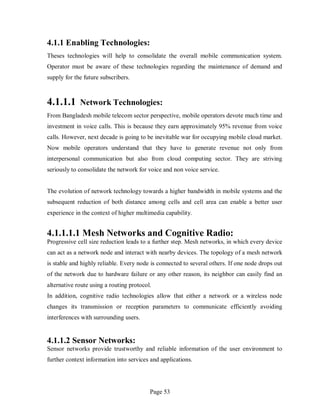 Page 53
4.1.1 Enabling Technologies:
Theses technologies will help to consolidate the overall mobile communication system.
Operator must be aware of these technologies regarding the maintenance of demand and
supply for the future subscribers.
4.1.1.1 Network Technologies:
From Bangladesh mobile telecom sector perspective, mobile operators devote much time and
investment in voice calls. This is because they earn approximately 95% revenue from voice
calls. However, next decade is going to be inevitable war for occupying mobile cloud market.
Now mobile operators understand that they have to generate revenue not only from
interpersonal communication but also from cloud computing sector. They are striving
seriously to consolidate the network for voice and non voice service.
The evolution of network technology towards a higher bandwidth in mobile systems and the
subsequent reduction of both distance among cells and cell area can enable a better user
experience in the context of higher multimedia capability.
4.1.1.1.1 Mesh Networks and Cognitive Radio:
Progressive cell size reduction leads to a further step. Mesh networks, in which every device
can act as a network node and interact with nearby devices. The topology of a mesh network
is stable and highly reliable. Every node is connected to several others. If one node drops out
of the network due to hardware failure or any other reason, its neighbor can easily find an
alternative route using a routing protocol.
In addition, cognitive radio technologies allow that either a network or a wireless node
changes its transmission or reception parameters to communicate efficiently avoiding
interferences with surrounding users.
4.1.1.2 Sensor Networks:
Sensor networks provide trustworthy and reliable information of the user environment to
further context information into services and applications.
 