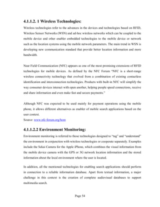 Page 54
4.1.1.2. 1 Wireless Technologies:
Wireless technologies refer to the advances in the devices and technologies based on RFID,
Wireless Sensor Networks (WSN) and ad-hoc wireless networks which can be coupled to the
mobile device and other enabler embedded technologies to the mobile device or network
such as the location systems using the mobile network parameters. The main trend in WSN is
developing new communication standard that provide better location information and more
bandwidth.
Near Field Communication (NFC) appears as one of the most promising extensions of RFID
technologies for mobile devices. As defined by the NFC Forum “NFC is a short-range
wireless connectivity technology that evolved from a combination of existing contactless
identification and interconnection technologies. Products with built-in NFC will simplify the
way consumer devices interact with open another, helping people speed connections, receive
and share information and even make fast and secure payments.”
Although NFC was expected to be used mainly for payment operations using the mobile
phone, it allows different alternatives as enabler of mobile search applications based on the
user context.
Source: www.nfc-forum.org/hom
4.1.1.2.2 Environment Monitoring:
Environment monitoring is referred to those technologies designed to “tag” and “understand”
the environment in conjunction with wireless technologies or cooperate separately. Examples
include the Sekai Camera for the Apple iPhone, which combines the visual information from
the mobile device camera with the GPS or 3G network location information and the stored
information about the local environment where the user is located.
In addition, all the mentioned technologies for enabling search applications should perform
in connection to a reliable information database. Apart from textual information, a major
challenge in this context is the creation of complete audiovisual databases to support
multimedia search.
 