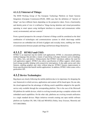 Page 55
4.1.1.2.3 Internet of Things:
The RFID Working Group of The European Technology Platform on Smart Systems
Integration (European Commission-EPoSS, 2008) says that the definition of “internet of
things” can have different facets depending on the perspective taken. From a functionality
and identity point of view it is defined as “things having identities and virtual personalities
operating in smart spaces using intelligent interfaces to connect and communicate within
social, environmental, and user contexts”
From a general perspective the concept of internet of things could be considered as the ideal
combination of technologies and communications systems in which short-range mobile
transceivers are embedded into all kind of gadgets and everyday items, enabling new forms
of communication between people and things and between things themselves.
4.1.1.2 HTML5 and CSS3:
HTML5 is an important step for mobile web applications. HTML is a document publishing
markup language that provides a means of specifying web page elements such as headings,
text, tables, lists, and photos. Enhancements that HTML5 introduces address the need for
web application support. HTML5 also allows specification of offline support, which makes
local storage possible, helping with connectivity interruptions. It also adds canvas and video
features, enabling graphics and video without plug-ins. HTML5 features improvements in
forms specifications that benefit mobile applications. In addition, HTML5 often comes with a
geolocation API.
4.1.2 Device Technologies:
Big players are closely following the mobile platform due to its importance for designing the
user framework in which services, applications and content will be based upon. On one side,
the closed approach has the advantage of offering search capabilities adapted to the specific
service only available through the corresponding platform. This is the case of the Microsoft
OS platform for mobile devices, which is evolving towards proving a complete solution with
embedded search capabilities. On the other side, platforms are evolving towards unification
in a single standard devices. Major initiatives towards creating one open mobile software
platform are Symbian OS, S60, UIQ and MOAP(S) (Nokia, Sony Ericsson, Motorola and
NTT DOCOMO).
 