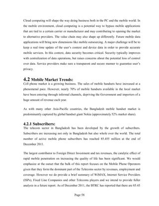Page 58
Cloud computing will shape the way doing business both in the PC and the mobile world. In
the mobile environment, cloud computing is a potential way to bypass mobile applications
that are tied to a certain carrier or manufacturer and may contributing to opening the market
to alternative providers. The value chain may also shape up differently. Future mobile data
applications will bring new dimensions like mobile outsourcing. A major challenge will be to
keep a real time update of the user’s context and device data in order to provide accurate
mobile services. In this context, data security becomes critical. Security typically improves
with centralization of data operations, but raises concerns about the potential loss of control
over data. Service providers make sure a transparent and secure manner to guarantee user’s
privacy.
4.2 Mobile Market Trends:
Cell phone market is a growing business. The sales of mobile handsets have increased at a
phenomenal pace. However, nearly 70% of mobile handsets available in the local market
have been entering through informal channels, depriving the Government and importers of a
huge amount of revenue each year.
As with many other Asia-Pacific countries, the Bangladesh mobile handset market is
predominantly captured by global handset giant Nokia (approximately 52% market share).
4.2.1 Subscribers:
The telecom sector in Bangladesh has been developed by the growth of subscribers.
Subscribers are increasing not only in Bangladesh but also whole over the world. The total
number of active mobile phone subscribers has reached 85.455 million at the end of
December 2011.
The largest contributor to Foreign Direct Investment and tax revenues, the catalytic effect of
rapid mobile penetration on increasing the quality of life has been significant. We would
emphasize at the outset that the bulk of this report focuses on the Mobile Phone Operators
given that they form the dominant part of the Telecoms sector by revenues, employment and
coverage. However we do provide a brief summary of WiMAX, lnternet Service Providers
(ISPs), Fixed Line Companies and other Telecoms players and we intend to provide fuller
analysis in a future report. As of December 2011, the BTRC has reported that there are 85.45
 