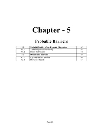Page 61
Chapter - 5
Probable Barriers
5.1 Main Difficulties of the Experts’ Discussion 62
5.1.1
5.1.2
Technological Unavailability
Major Bottlenecks
62
62
5.2 Drivers and Barriers 63
5.2.1
5.2.2
Key Drivers and Barriers
Disruptive Trends
63
65
 