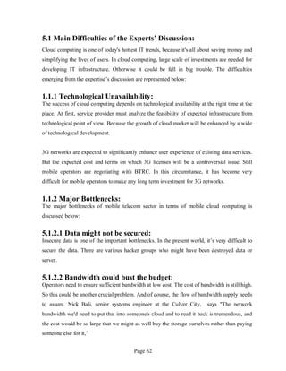 Page 62
5.1 Main Difficulties of the Experts’ Discussion:
Cloud computing is one of today's hottest IT trends, because it's all about saving money and
simplifying the lives of users. In cloud computing, large scale of investments are needed for
developing IT infrastructure. Otherwise it could be fell in big trouble. The difficulties
emerging from the expertise’s discussion are represented below:
1.1.1 Technological Unavailability:
The success of cloud computing depends on technological availability at the right time at the
place. At first, service provider must analyze the feasibility of expected infrastructure from
technological point of view. Because the growth of cloud market will be enhanced by a wide
of technological development.
3G networks are expected to significantly enhance user experience of existing data services.
But the expected cost and terms on which 3G licenses will be a controversial issue. Still
mobile operators are negotiating with BTRC. In this circumstance, it has become very
difficult for mobile operators to make any long term investment for 3G networks.
1.1.2 Major Bottlenecks:
The major bottlenecks of mobile telecom sector in terms of mobile cloud computing is
discussed below:
5.1.2.1 Data might not be secured:
Insecure data is one of the important bottlenecks. In the present world, it’s very difficult to
secure the data. There are various hacker groups who might have been destroyed data or
server.
5.1.2.2 Bandwidth could bust the budget:
Operators need to ensure sufficient bandwidth at low cost. The cost of bandwidth is still high.
So this could be another crucial problem. And of course, the flow of bandwidth supply needs
to assure. Nick Bali, senior systems engineer at the Culver City, says "The network
bandwidth we'd need to put that into someone's cloud and to read it back is tremendous, and
the cost would be so large that we might as well buy the storage ourselves rather than paying
someone else for it,"
 