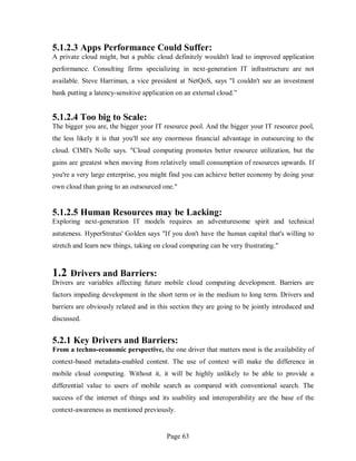 Page 63
5.1.2.3 Apps Performance Could Suffer:
A private cloud might, but a public cloud definitely wouldn't lead to improved application
performance. Consulting firms specializing in next-generation IT infrastructure are not
available. Steve Harriman, a vice president at NetQoS, says "I couldn't see an investment
bank putting a latency-sensitive application on an external cloud.”
5.1.2.4 Too big to Scale:
The bigger you are, the bigger your IT resource pool. And the bigger your IT resource pool,
the less likely it is that you'll see any enormous financial advantage in outsourcing to the
cloud. CIMI's Nolle says. "Cloud computing promotes better resource utilization, but the
gains are greatest when moving from relatively small consumption of resources upwards. If
you're a very large enterprise, you might find you can achieve better economy by doing your
own cloud than going to an outsourced one."
5.1.2.5 Human Resources may be Lacking:
Exploring next-generation IT models requires an adventuresome spirit and technical
astuteness. HyperStratus' Golden says "If you don't have the human capital that's willing to
stretch and learn new things, taking on cloud computing can be very frustrating."
1.2 Drivers and Barriers:
Drivers are variables affecting future mobile cloud computing development. Barriers are
factors impeding development in the short term or in the medium to long term. Drivers and
barriers are obviously related and in this section they are going to be jointly introduced and
discussed.
5.2.1 Key Drivers and Barriers:
From a techno-economic perspective, the one driver that matters most is the availability of
context-based metadata-enabled content. The use of context will make the difference in
mobile cloud computing. Without it, it will be highly unlikely to be able to provide a
differential value to users of mobile search as compared with conventional search. The
success of the internet of things and its usability and interoperability are the base of the
context-awareness as mentioned previously.
 
