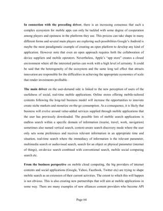 Page 64
In connection with the preceding driver, there is an increasing consensus that such a
complex ecosystem for mobile apps can only be tackled with some degree of cooperation
among players and openness in the platforms they use. This process can take shape in many
different forms and several main players are exploring such possibilities Google’s Android is
maybe the most paradigmatic example of creating an open platform to develop any kind of
application. However note that even an open approach requires both the collaboration of
device suppliers and mobile operators. Nevertheless, Apple’s “app store” creates a closed
environment where all the interested parties can work with a high level of certainty. It could
be said that the heterogeneity of the ecosystem and the same long tail effect that attracts
innovation are responsible for the difficulties in achieving the appropriate economics of scale
that render investments profitable.
The main driver on the user-demand side is linked to the new perception of users of the
usefulness of social, real-time mobile applications. Online stores offering mobile-tailored
contents following the long-tail business model will increase the opportunities to innovate
create niche markets and monetize on-the-go consumption. As a consequence, it is likely that
business will evolve around value-added services supplied through mobile applications that
the user has previously downloaded. The possible lists of mobile search applications is
endless search within a specific domain of information (tourist, travel, work, navigation)
sometimes also named vertical search, context-aware search discovery mode where the user
only sets some preferences and receives relevant information in an appropriate time and
situation, real-time search where the immediacy of information is the relevant parameter,
multimedia search or audiovisual search, search for an object or physical parameter (internet
of things), on-device search combined with conventional search, mobile social computing
search etc.
From the business perspective on mobile cloud computing, the big providers of internet
contents and social applications (Google, Yahoo, Facebook, Twitter etc) are trying to shape
mobile search as an extension of their current activities. The extent to which this will happen
is not obvious. This is also creating new partnerships that will aim at mobile applications in
some way. There are many examples of new alliances content providers who become API
 