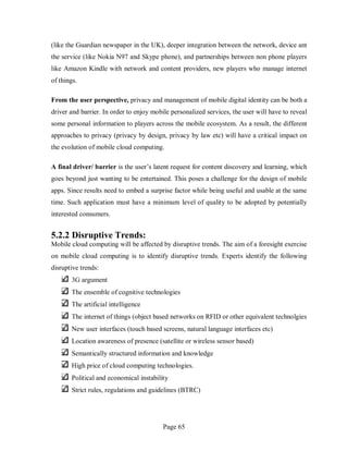 Page 65
(like the Guardian newspaper in the UK), deeper integration between the network, device ant
the service (like Nokia N97 and Skype phone), and partnerships between non phone players
like Amazon Kindle with network and content providers, new players who manage internet
of things.
From the user perspective, privacy and management of mobile digital identity can be both a
driver and barrier. In order to enjoy mobile personalized services, the user will have to reveal
some personal information to players across the mobile ecosystem. As a result, the different
approaches to privacy (privacy by design, privacy by law etc) will have a critical impact on
the evolution of mobile cloud computing.
A final driver/ barrier is the user’s latent request for content discovery and learning, which
goes beyond just wanting to be entertained. This poses a challenge for the design of mobile
apps. Since results need to embed a surprise factor while being useful and usable at the same
time. Such application must have a minimum level of quality to be adopted by potentially
interested consumers.
5.2.2 Disruptive Trends:
Mobile cloud computing will be affected by disruptive trends. The aim of a foresight exercise
on mobile cloud computing is to identify disruptive trends. Experts identify the following
disruptive trends:
3G argument
The ensemble of cognitive technologies
The artificial intelligence
The internet of things (object based networks on RFID or other equivalent technolgies
New user interfaces (touch based screens, natural language interfaces etc)
Location awareness of presence (satellite or wireless sensor based)
Semantically structured information and knowledge
High price of cloud computing technologies.
Political and economical instability
Strict rules, regulations and guidelines (BTRC)
 