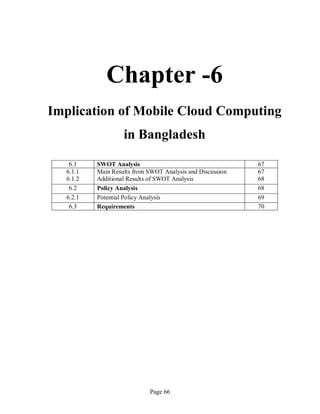 Page 66
Chapter -6
Implication of Mobile Cloud Computing
in Bangladesh
6.1 SWOT Analysis 67
6.1.1
6.1.2
Main Results from SWOT Analysis and Discussion
Additional Results of SWOT Analysis
67
68
6.2 Policy Analysis 68
6.2.1 Potential Policy Analysis 69
6.3 Requirements 70
 