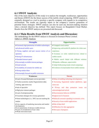 Page 67
6.1 SWOT Analysis:
One of the main objective of this study is to analyze the strengths, weaknesses, opportunities
and threats (SWOT) for the future success of the mobile cloud computing. SWOT analysis is
originally designed as a tool to position a specific company with regards to its competitive
environment. The results are typically inputs to the company’s creative generation of
potential future strategies. SWOT analysis can also be used any decision-making situation
when a desired objective has defined. This report focuses on Bangladesh Cloud Market.
Results from the SWOT analysis are presented and discussed.
6.1.1 Main Results from SWOT Analysis and Discussion:
The methodology for the SWOT analysis is focused on Grameen Phone Limited.
Table 6.1: SWOT Analysis
Strengths Opportunities
♦ Extremely high penetration of mobile technologies
and advanced mobile users.
♦ Strong suppliers and past success stories of co-
operation.
♦ Strong IT infrastructure
♦ Standard internet speed
♦ Increasingly available internet packages
♦ Good network
♦ Availability of contents for mobile use
♦ Strong market share
♦ Increasingly focused on public awareness
♦ Untapped cloud market.
♦ Improving web/mobile/Pc platform for richer user
experience.
♦ Existence on niche markets/services related to
mobile search.
♦ Mobile search linked with different websites
(Wikipedia, cellbazaar, espncricinfo)
♦ Adopt forthcoming trends (cloud computing)
♦ Evolution of cloud market from mobile internet.
Weaknesses Threats
♦ Lack of trusted third party service providers
♦ Techno-economic market fragmentation (data
roaming, apps stores etc)
♦ lack of specialist
♦ High price internet packages
♦ Lack of entrepreneurship
♦ Uncertain strategies for revenue generation
♦ Some technologies (i.e., NFC) are not reaching the
market.
♦ Low capacity of marketing innovation and market
developments.
♦ Low penetration of advance mobile devices.
♦ Lack of consideration of user value
♦ Weak innovation track
♦ Delay of enabling technology developments
♦ Increasing fragmented market (platforms, apps
stores etc)
♦ Privacy and data protection issues not
acknowledged and solved.
♦ Discriminatory behavior of BTRC
♦ highest level of taxation
♦ Reduced consumer spending in economic crisis.
♦ Security of new mobile applications
♦ Risk of data theft
♦ Difficulties for data aggregation
♦ Slow pace of progress.
 