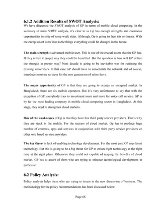 Page 68
6.1.2 Addition Results of SWOT Analysis:
We have discussed the SWOT analysis of GP in terms of mobile cloud computing. In the
summary of main SOWT analysis, it’s clear to us Gp has enough strengths and enormous
opportunities in spite of some weak sides. Although, Gp is going to face lots or threats. With
the exception of some inevitable things everything could be changed in the future.
The main strength is advanced mobile user. This is one of the crucial assets that the GP has.
If they utilize it proper way they could be benefited. But the question is how will GP utilize
the strength in proper way? Next decade is going to be inevitable war for retaining the
existing subscribers. In that case GP should have to consolidate the network and of course,
introduce innovate services for the new generation of subscribers.
The major opportunity of GP is that they are going to occupy an untapped market. In
Bangladesh, there are six mobile operators. But it’s very unfortunate to say that with the
exception of GP, everybody tries to investment more and more for voice call service. GP is
by far the most leading company in mobile cloud computing sector in Bangladesh. At this
stage, they need to strengthen cloud markets.
One of the weaknesses of Gp is that they have few third party service providers. That’s why
they are stuck in the middle. For the success of cloud market, Gp has to produce huge
number of contents, apps and services in conjunction with third party service providers or
other web based service providers.
The key threat is lack of enabling technology development. For the most part, GP uses latest
technology. But this is going to be a big threat for GP to ensure right technology at the right
time at the right place. Otherwise they could not capable of reaping the benefits of cloud
market. GP has to aware of them who are trying to enhance technological development in
particular.
6.2 Policy Analysis:
Policy analysis helps them who are trying to invest in the new dimension of business. The
methodology for the policy recommendations has been discussed below:
 