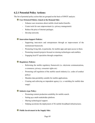 Page 69
6.2.1 Potential Policy Actions:
The list of potential policy action that are grouped on the basis of SWOT analysis:
User Oriented Policies Aimed at the Demand Side:
- Enhance user awareness about mobile cloud market benefits.
- Create tools for user empowerment (i.e. privacy management)
- Reduce the price of internet packages.
- Develop networks
Innovation-Support Policies:
- Supporting innovators and entrepreneurs through an improvement of the
institutional framework.
- Promoting living labs, in particular, for mobile apps and open access to them.
- Promoting research projects focused on missing technologies and enablers.
- Engaging local IT specialists through competition.
Regulatory Policies:
- Reforming the mobile regulatory framework (i.e. electronic communications,
e-commerce, privacy, consumer rights etc)
- Promoting self regulation of the mobile search industry (i.e. codes of conduct
policy)
- Mandate data portability suitable for mobile applications.
- Creating and enforcing an impendent agency (i.e. a watchdog for mobile data
usage)
Industry-type Policy:
- Promoting content production suitability for mobile search.
- Setting up a multi-stakeholder platform.
- Sharing technological support.
- Helping accelerate the deployment of 3G mobile broadband infrastructures.
Public Involvement in the Supply Side:
 