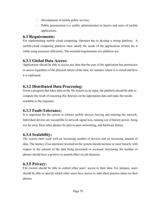 Page 70
- Development of mobile public services
- Public procurement (i.e. public administration as buyers and users of mobile
applications.
6.3 Requirements:
For implementing mobile cloud computing, Operator has to develop a strong platform. A
mobile-cloud computing platform must satisfy the needs of the applications written for it
while using resources efficiently. The essential requirements of a platform are:
6.3.1 Global Data Access:
Applications should be able to access any data that the user of the application has permission
to access regardless of the physical nature of the data, for instance where it is stored and how
it is replicated.
6.3.2 Distributed Data Processing:
Given a program that takes data on the file system as an input, the platform should be able to
compute the result of executing this function on the appropriate data and make the results
available to the requester.
6.3.3 Fault-Tolerance:
It is important for the system to tolerate mobile devices leaving and entering the network.
Individual devices are susceptible to network signal loss, running out of battery power, being
too far away from other phones for peer-to-peer networking, and hardware failure.
6.3.4 Scalability:
The system must scale with an increasing number of devices and an increasing amount of
data. The latency of an operation invoked on the system should increase at most linearly with
respect to the amount of the data being processed or accessed. Increasing the number of
phones should have a positive to neutral effect on job latencies.
6.3.5 Privacy:
File owners should be able to control other users’ access to their data. For instance, users
should be able to specify which other users have access to individual pictures taken on their
phones.
 